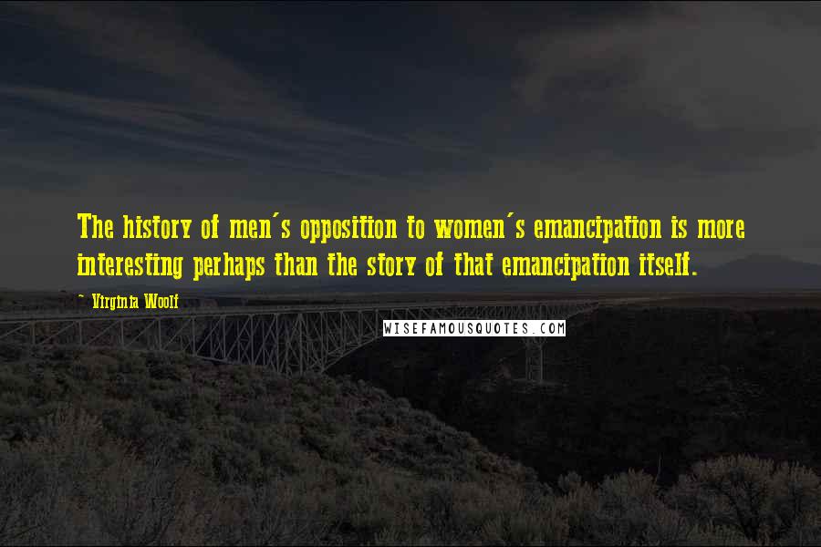 Virginia Woolf Quotes: The history of men's opposition to women's emancipation is more interesting perhaps than the story of that emancipation itself.