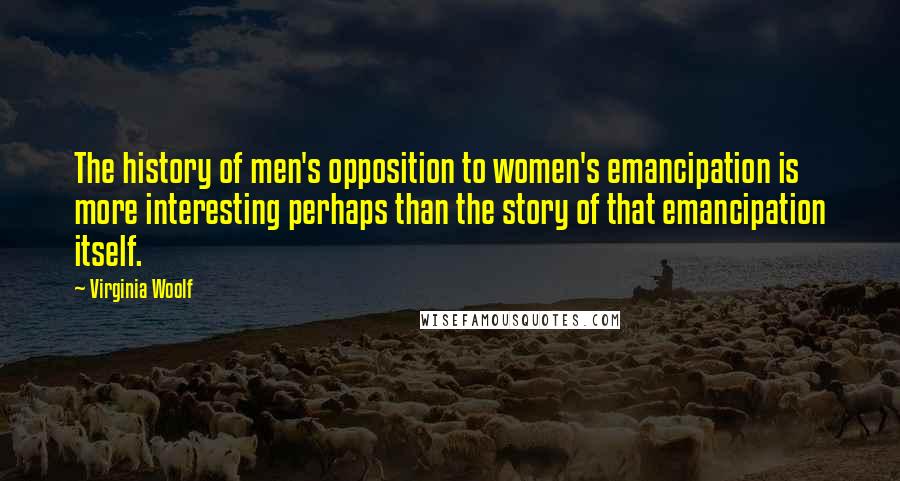 Virginia Woolf Quotes: The history of men's opposition to women's emancipation is more interesting perhaps than the story of that emancipation itself.
