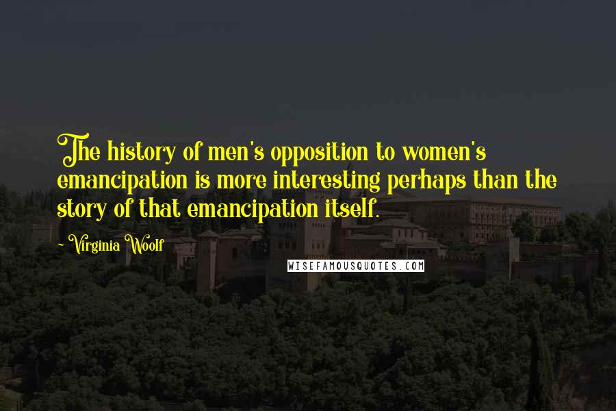 Virginia Woolf Quotes: The history of men's opposition to women's emancipation is more interesting perhaps than the story of that emancipation itself.