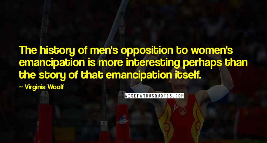 Virginia Woolf Quotes: The history of men's opposition to women's emancipation is more interesting perhaps than the story of that emancipation itself.