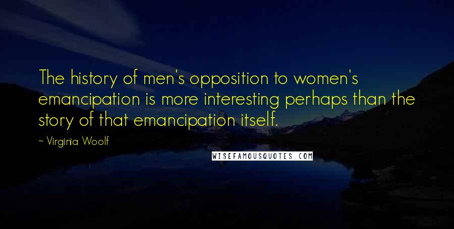 Virginia Woolf Quotes: The history of men's opposition to women's emancipation is more interesting perhaps than the story of that emancipation itself.
