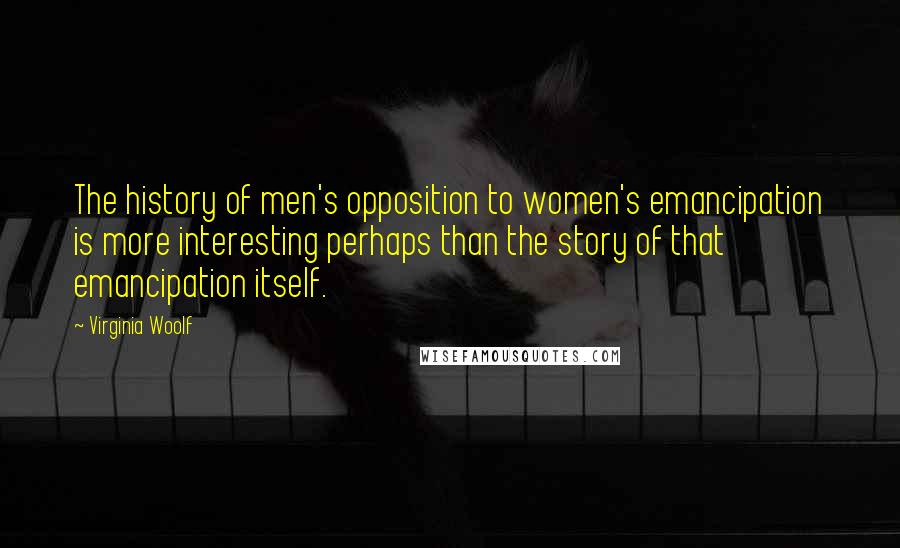 Virginia Woolf Quotes: The history of men's opposition to women's emancipation is more interesting perhaps than the story of that emancipation itself.