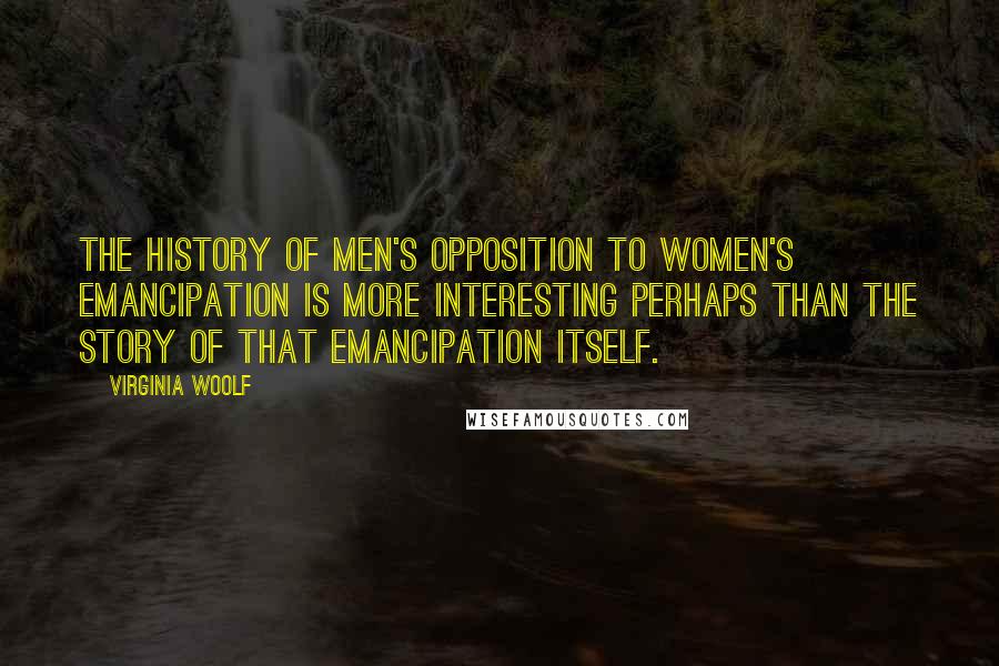 Virginia Woolf Quotes: The history of men's opposition to women's emancipation is more interesting perhaps than the story of that emancipation itself.