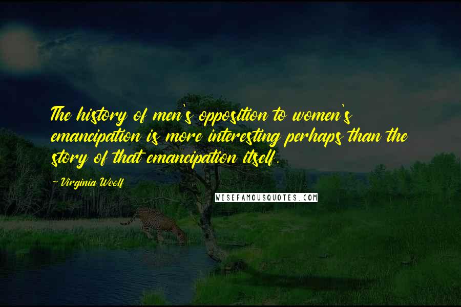 Virginia Woolf Quotes: The history of men's opposition to women's emancipation is more interesting perhaps than the story of that emancipation itself.
