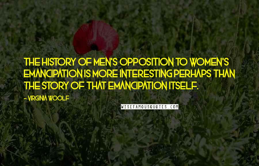 Virginia Woolf Quotes: The history of men's opposition to women's emancipation is more interesting perhaps than the story of that emancipation itself.