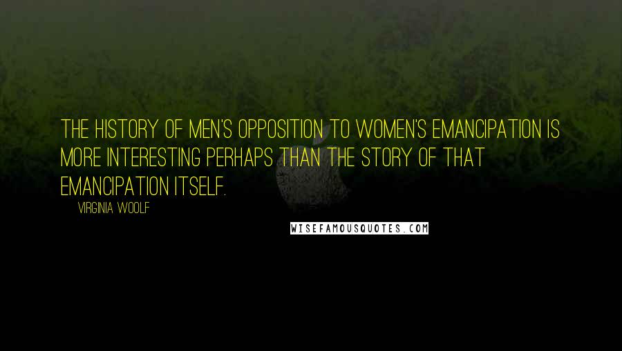 Virginia Woolf Quotes: The history of men's opposition to women's emancipation is more interesting perhaps than the story of that emancipation itself.