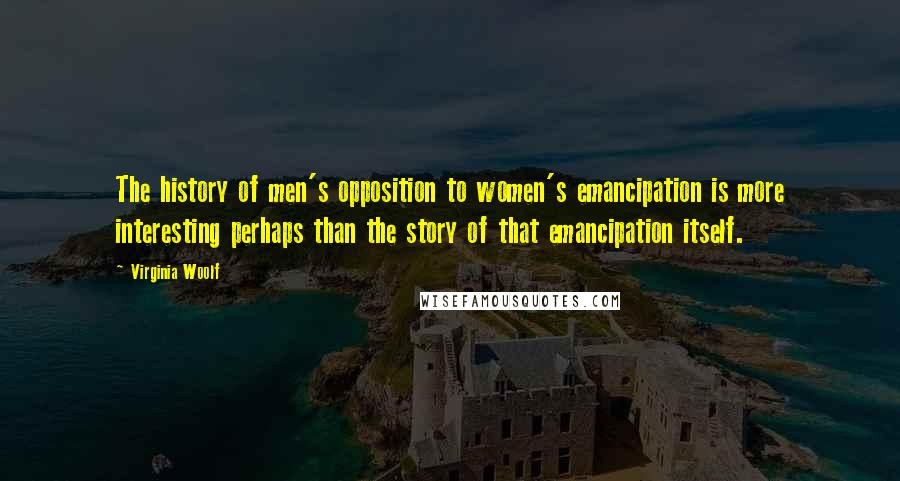 Virginia Woolf Quotes: The history of men's opposition to women's emancipation is more interesting perhaps than the story of that emancipation itself.