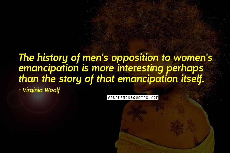 Virginia Woolf Quotes: The history of men's opposition to women's emancipation is more interesting perhaps than the story of that emancipation itself.