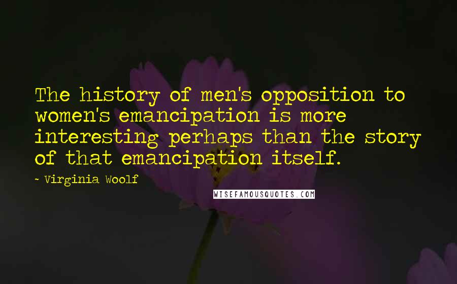 Virginia Woolf Quotes: The history of men's opposition to women's emancipation is more interesting perhaps than the story of that emancipation itself.