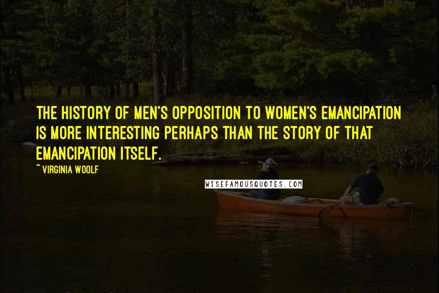 Virginia Woolf Quotes: The history of men's opposition to women's emancipation is more interesting perhaps than the story of that emancipation itself.