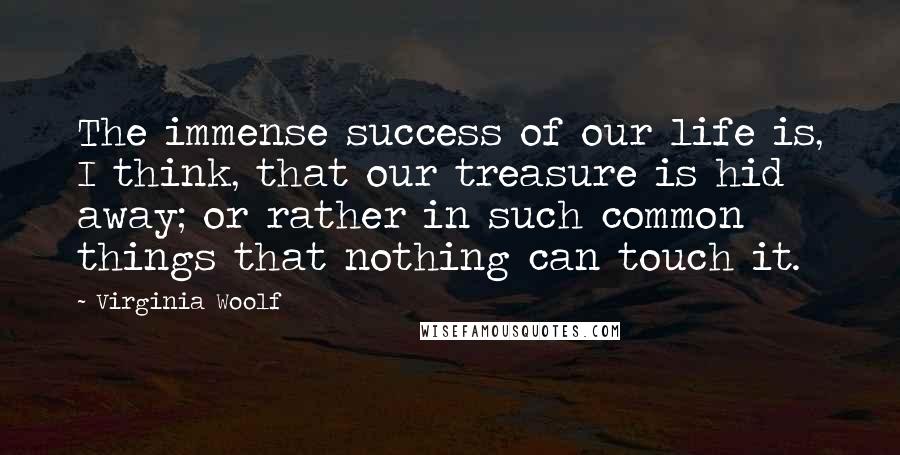 Virginia Woolf Quotes: The immense success of our life is, I think, that our treasure is hid away; or rather in such common things that nothing can touch it.