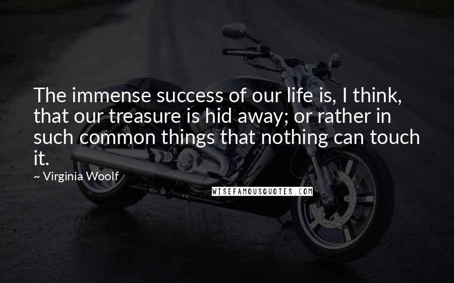 Virginia Woolf Quotes: The immense success of our life is, I think, that our treasure is hid away; or rather in such common things that nothing can touch it.