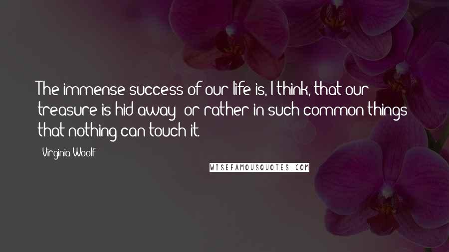 Virginia Woolf Quotes: The immense success of our life is, I think, that our treasure is hid away; or rather in such common things that nothing can touch it.