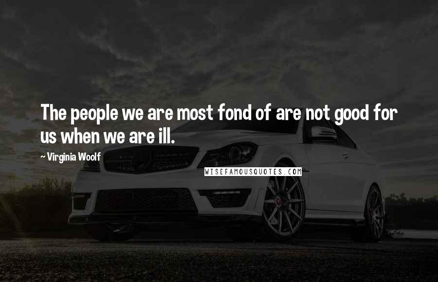 Virginia Woolf Quotes: The people we are most fond of are not good for us when we are ill.