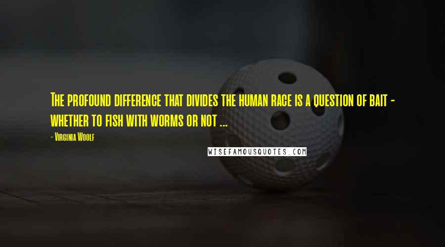 Virginia Woolf Quotes: The profound difference that divides the human race is a question of bait - whether to fish with worms or not ...