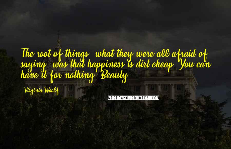 Virginia Woolf Quotes: The root of things, what they were all afraid of saying, was that happiness is dirt cheap. You can have it for nothing. Beauty.