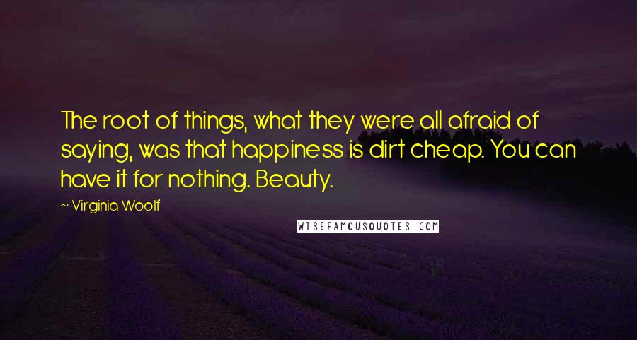 Virginia Woolf Quotes: The root of things, what they were all afraid of saying, was that happiness is dirt cheap. You can have it for nothing. Beauty.