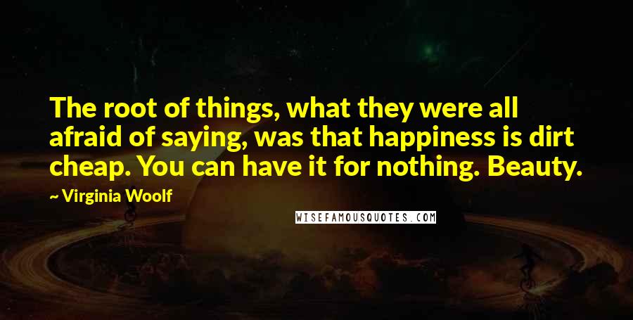 Virginia Woolf Quotes: The root of things, what they were all afraid of saying, was that happiness is dirt cheap. You can have it for nothing. Beauty.