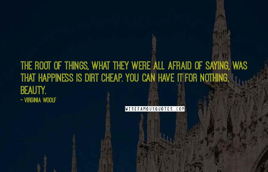 Virginia Woolf Quotes: The root of things, what they were all afraid of saying, was that happiness is dirt cheap. You can have it for nothing. Beauty.