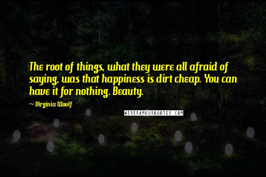 Virginia Woolf Quotes: The root of things, what they were all afraid of saying, was that happiness is dirt cheap. You can have it for nothing. Beauty.