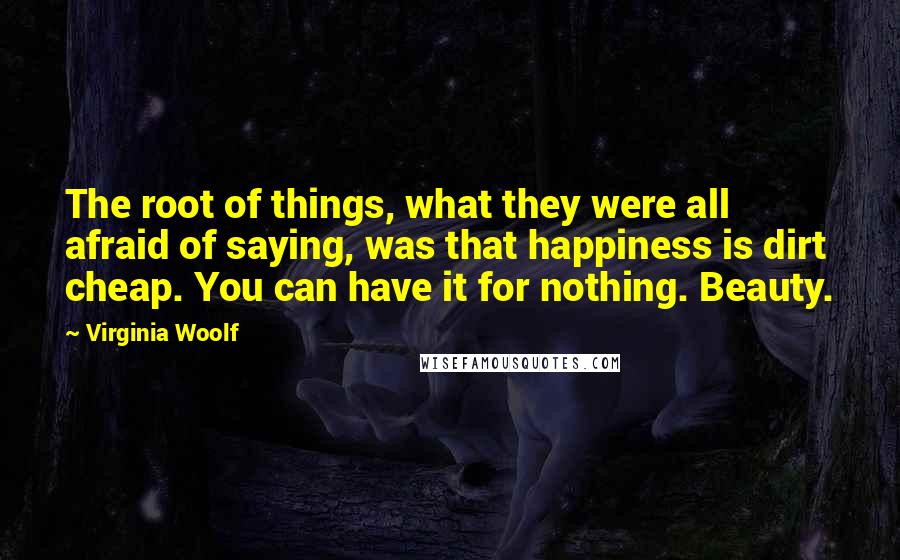 Virginia Woolf Quotes: The root of things, what they were all afraid of saying, was that happiness is dirt cheap. You can have it for nothing. Beauty.