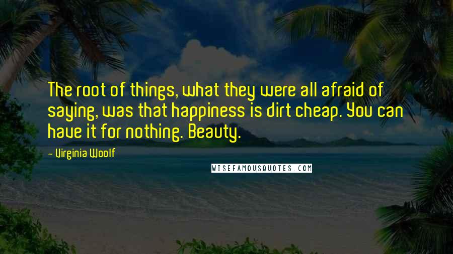 Virginia Woolf Quotes: The root of things, what they were all afraid of saying, was that happiness is dirt cheap. You can have it for nothing. Beauty.