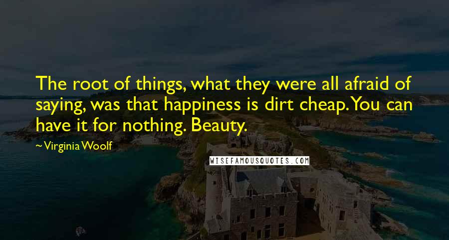 Virginia Woolf Quotes: The root of things, what they were all afraid of saying, was that happiness is dirt cheap. You can have it for nothing. Beauty.