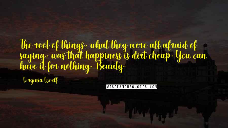Virginia Woolf Quotes: The root of things, what they were all afraid of saying, was that happiness is dirt cheap. You can have it for nothing. Beauty.