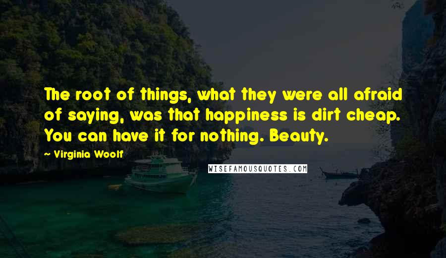 Virginia Woolf Quotes: The root of things, what they were all afraid of saying, was that happiness is dirt cheap. You can have it for nothing. Beauty.
