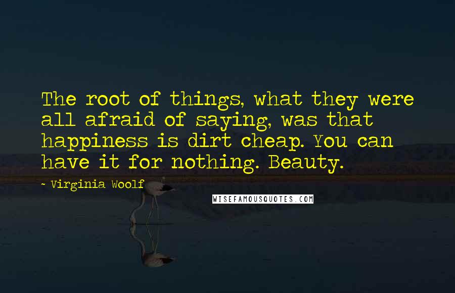 Virginia Woolf Quotes: The root of things, what they were all afraid of saying, was that happiness is dirt cheap. You can have it for nothing. Beauty.