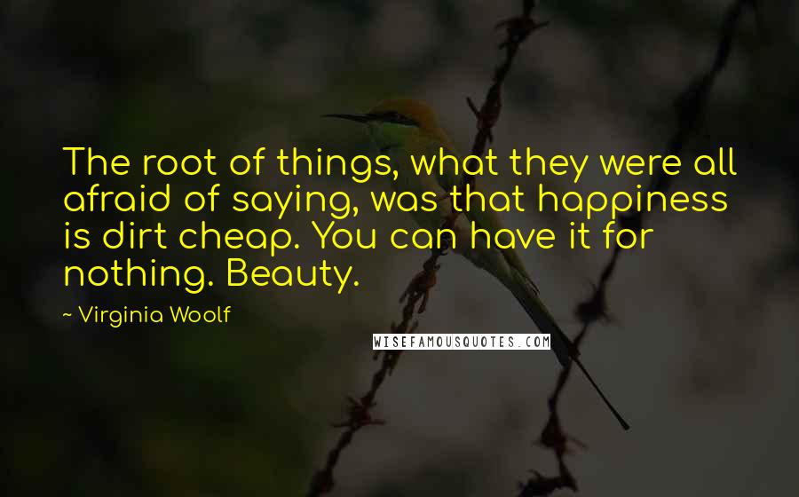 Virginia Woolf Quotes: The root of things, what they were all afraid of saying, was that happiness is dirt cheap. You can have it for nothing. Beauty.