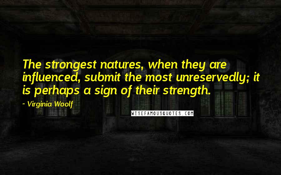 Virginia Woolf Quotes: The strongest natures, when they are influenced, submit the most unreservedly; it is perhaps a sign of their strength.