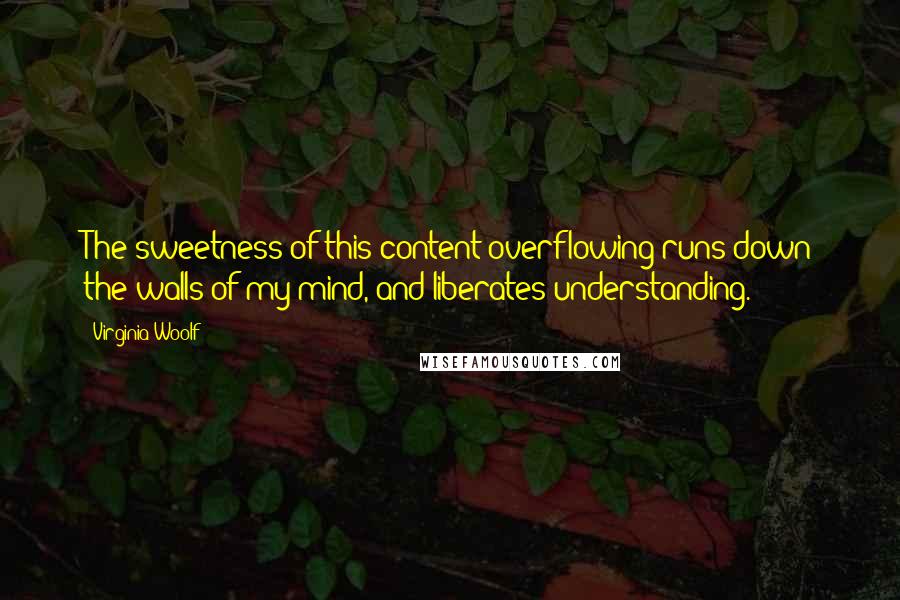 Virginia Woolf Quotes: The sweetness of this content overflowing runs down the walls of my mind, and liberates understanding.