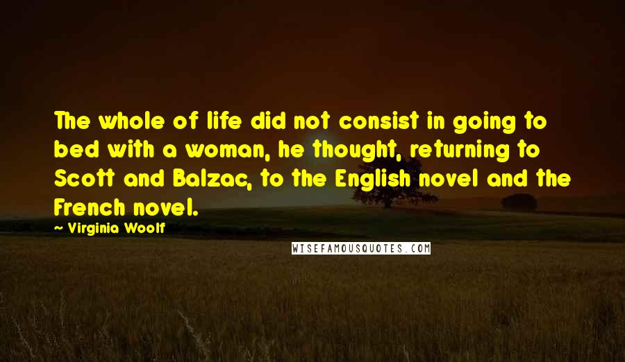 Virginia Woolf Quotes: The whole of life did not consist in going to bed with a woman, he thought, returning to Scott and Balzac, to the English novel and the French novel.