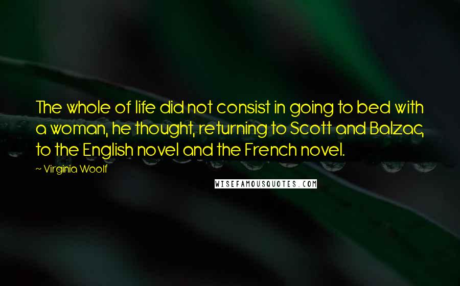 Virginia Woolf Quotes: The whole of life did not consist in going to bed with a woman, he thought, returning to Scott and Balzac, to the English novel and the French novel.