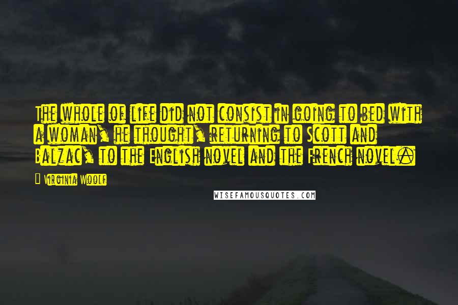 Virginia Woolf Quotes: The whole of life did not consist in going to bed with a woman, he thought, returning to Scott and Balzac, to the English novel and the French novel.