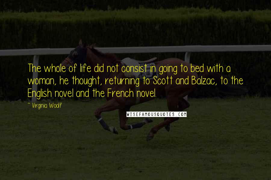 Virginia Woolf Quotes: The whole of life did not consist in going to bed with a woman, he thought, returning to Scott and Balzac, to the English novel and the French novel.