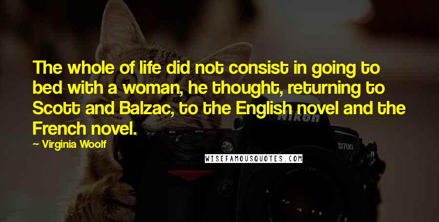 Virginia Woolf Quotes: The whole of life did not consist in going to bed with a woman, he thought, returning to Scott and Balzac, to the English novel and the French novel.
