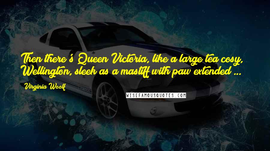 Virginia Woolf Quotes: Then there's Queen Victoria, like a large tea cosy, & Wellington, sleek as a mastiff with paw extended ...