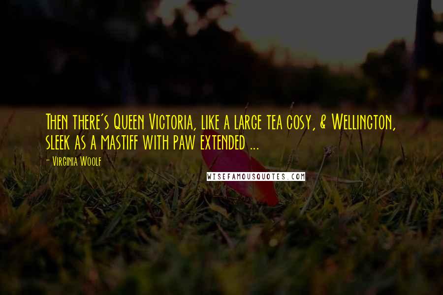 Virginia Woolf Quotes: Then there's Queen Victoria, like a large tea cosy, & Wellington, sleek as a mastiff with paw extended ...