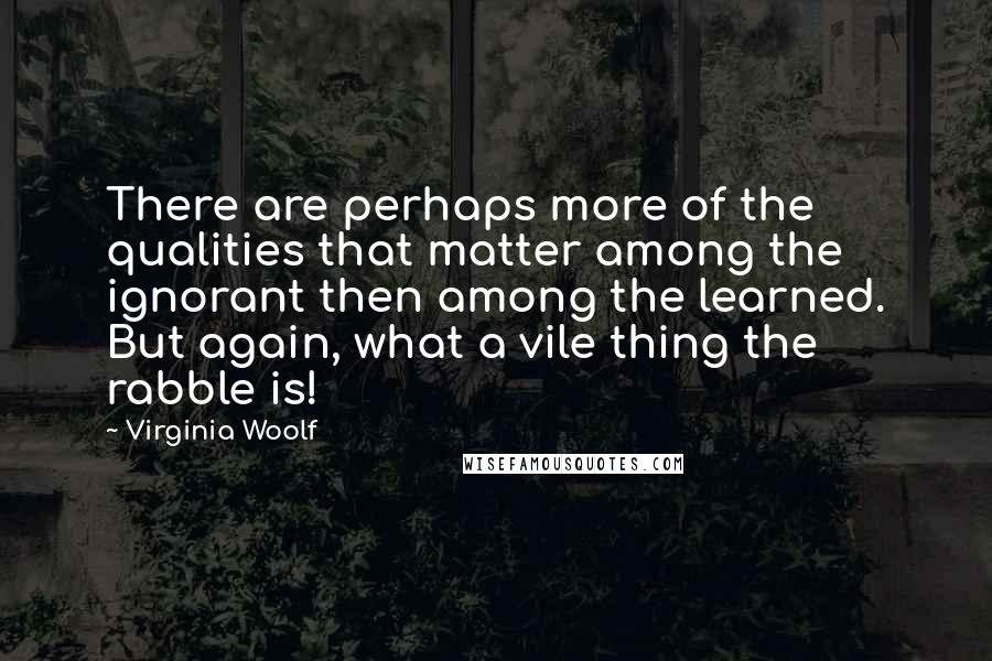 Virginia Woolf Quotes: There are perhaps more of the qualities that matter among the ignorant then among the learned. But again, what a vile thing the rabble is!