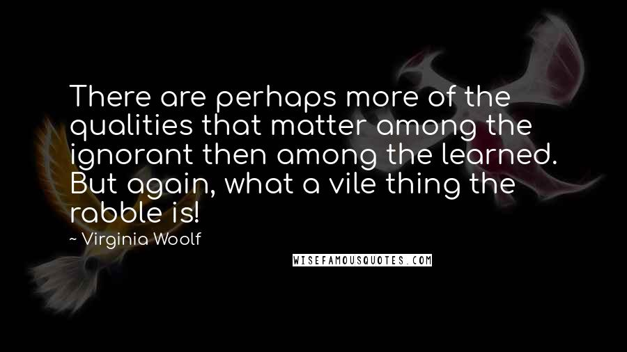 Virginia Woolf Quotes: There are perhaps more of the qualities that matter among the ignorant then among the learned. But again, what a vile thing the rabble is!