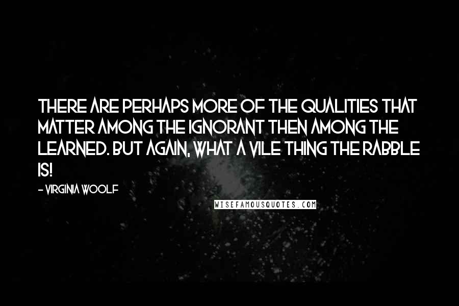 Virginia Woolf Quotes: There are perhaps more of the qualities that matter among the ignorant then among the learned. But again, what a vile thing the rabble is!