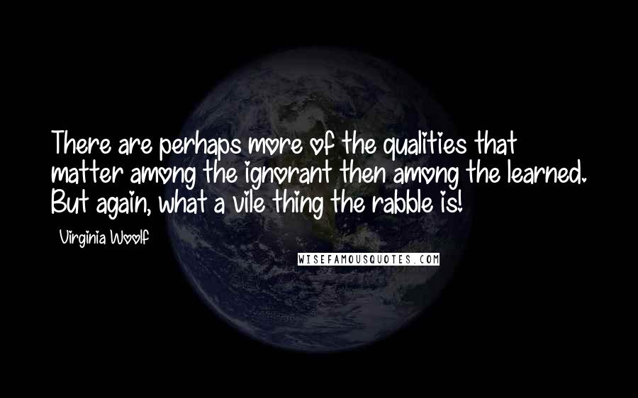 Virginia Woolf Quotes: There are perhaps more of the qualities that matter among the ignorant then among the learned. But again, what a vile thing the rabble is!