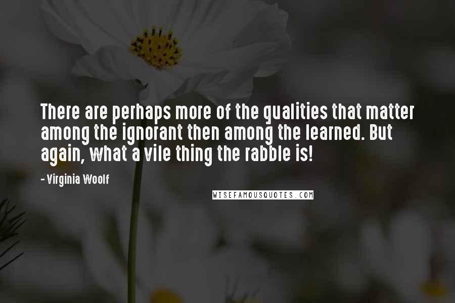 Virginia Woolf Quotes: There are perhaps more of the qualities that matter among the ignorant then among the learned. But again, what a vile thing the rabble is!