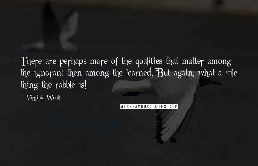 Virginia Woolf Quotes: There are perhaps more of the qualities that matter among the ignorant then among the learned. But again, what a vile thing the rabble is!