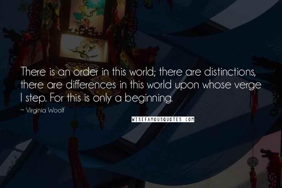 Virginia Woolf Quotes: There is an order in this world; there are distinctions, there are differences in this world upon whose verge I step. For this is only a beginning.