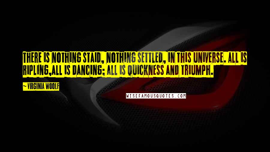 Virginia Woolf Quotes: There is nothing staid, nothing settled, in this universe. All is ripling,all is dancing; all is quickness and triumph.