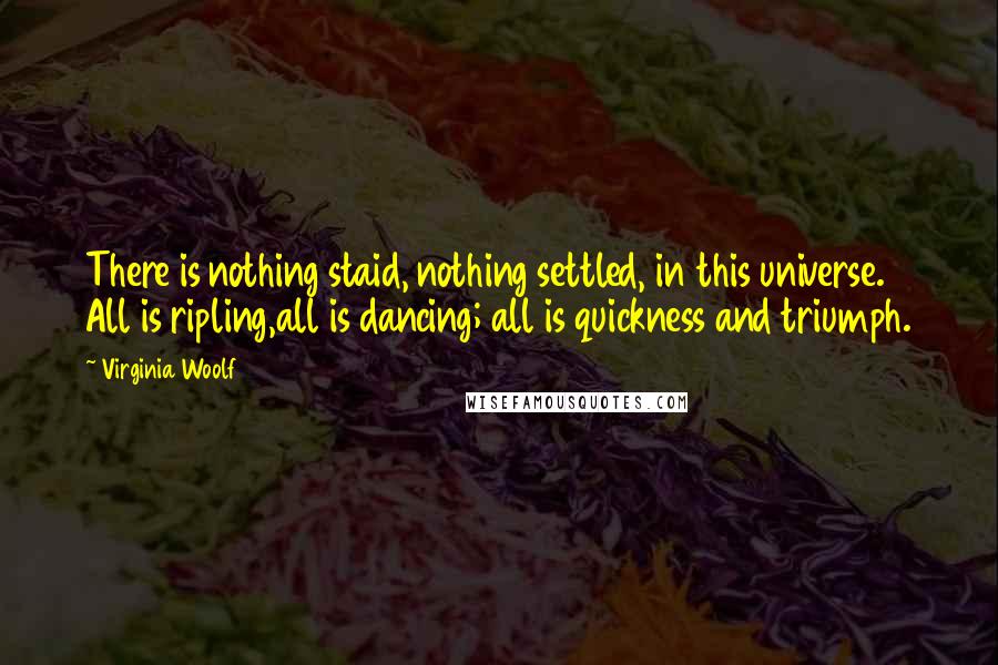 Virginia Woolf Quotes: There is nothing staid, nothing settled, in this universe. All is ripling,all is dancing; all is quickness and triumph.