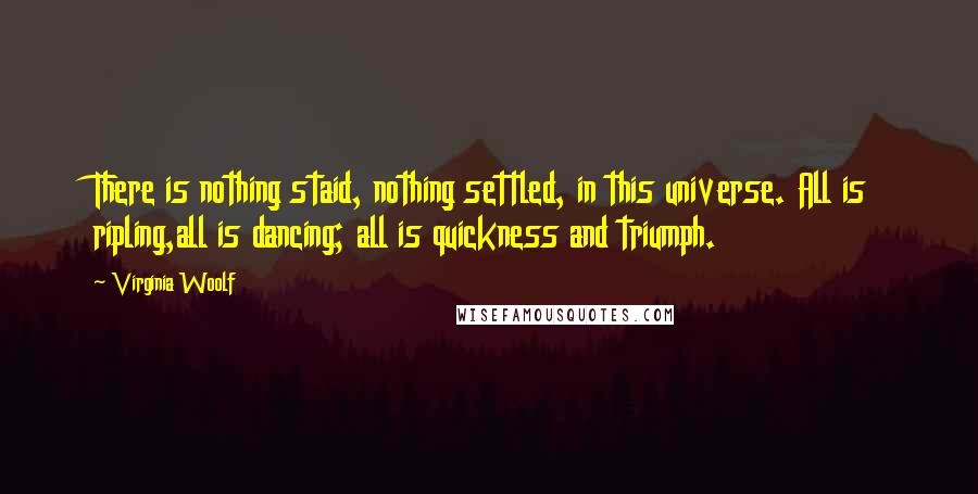 Virginia Woolf Quotes: There is nothing staid, nothing settled, in this universe. All is ripling,all is dancing; all is quickness and triumph.